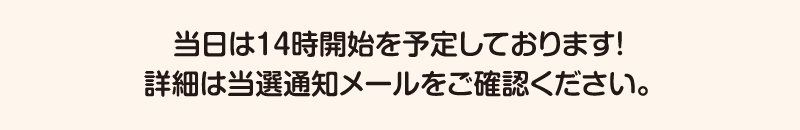 当日は14時開始を予定しております。詳細は当選通知メールをご確認ください。